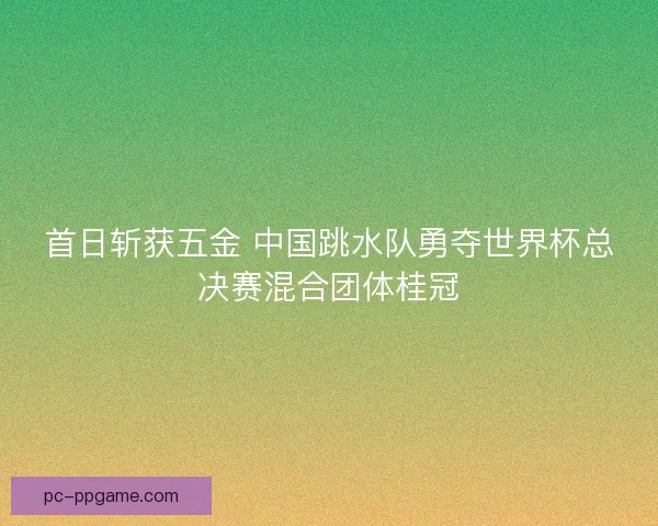 首日斩获五金 中国跳水队勇夺世界杯总决赛混合团体桂冠