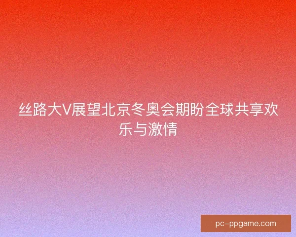 丝路大V展望北京冬奥会期盼全球共享欢乐与激情